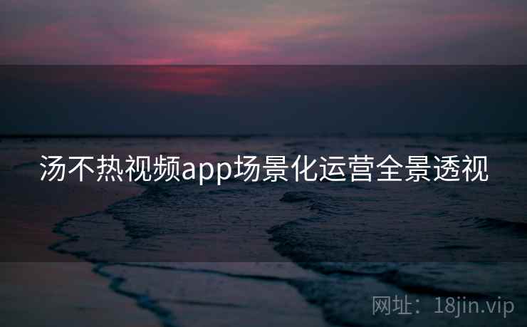 汤不热视频app场景化运营全景透视