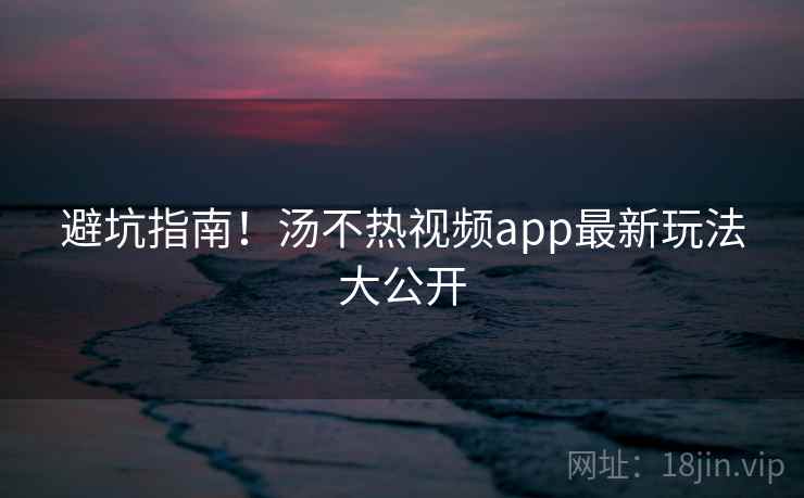 避坑指南！汤不热视频app最新玩法大公开